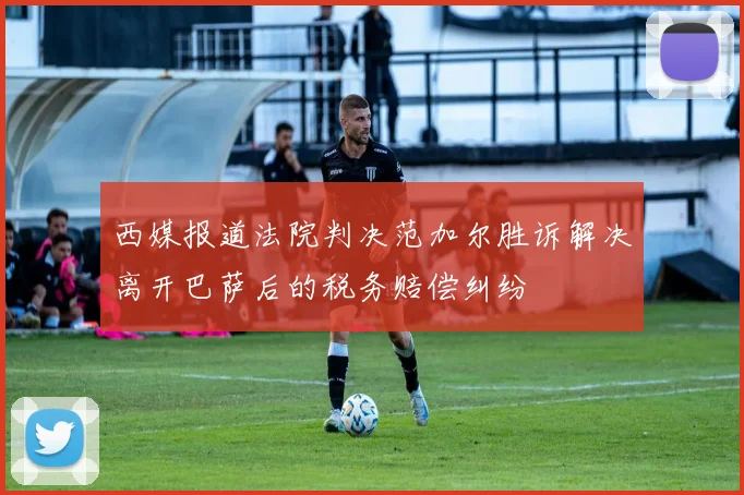 西媒报道法院判决范加尔胜诉解决离开巴萨后的税务赔偿纠纷