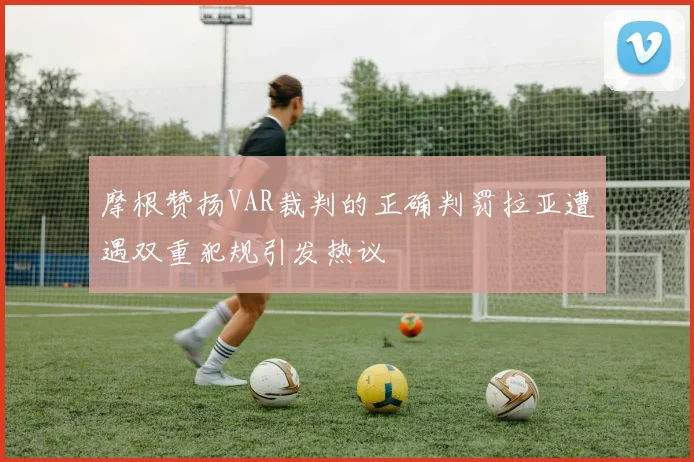 摩根赞扬VAR裁判的正确判罚拉亚遭遇双重犯规引发热议