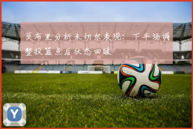 莫布里分析米切尔表现：下半场调整投篮点后状态回暖