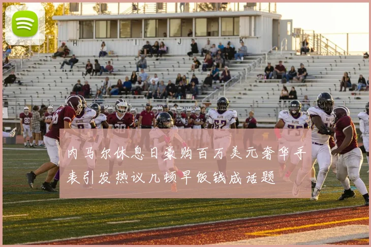 内马尔休息日豪购百万美元奢华手表引发热议几顿早饭钱成话题