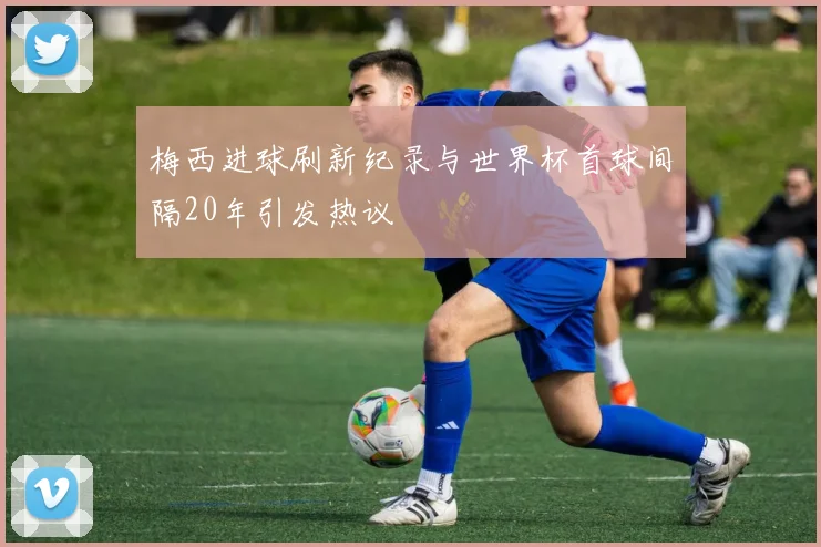 梅西进球刷新纪录与世界杯首球间隔20年引发热议