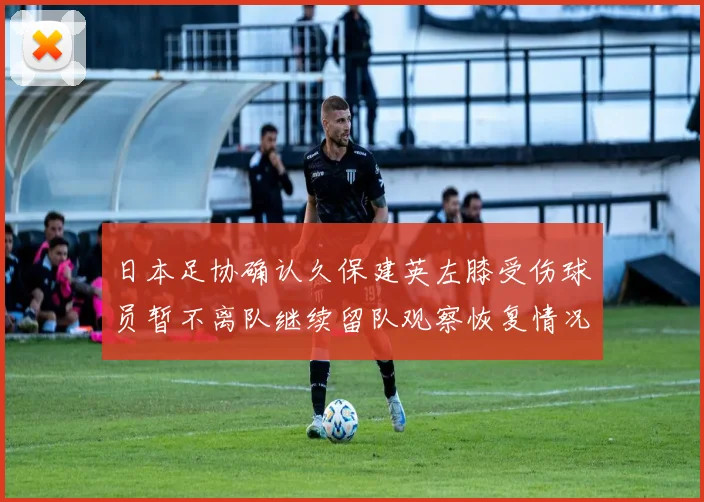 日本足协确认久保建英左膝受伤球员暂不离队继续留队观察恢复情况