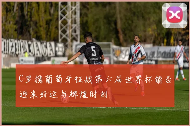 C罗携葡萄牙征战第六届世界杯能否迎来好运与辉煌时刻