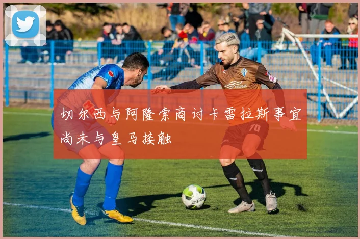 切尔西与阿隆索商讨卡雷拉斯事宜尚未与皇马接触